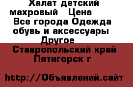 Халат детский махровый › Цена ­ 400 - Все города Одежда, обувь и аксессуары » Другое   . Ставропольский край,Пятигорск г.